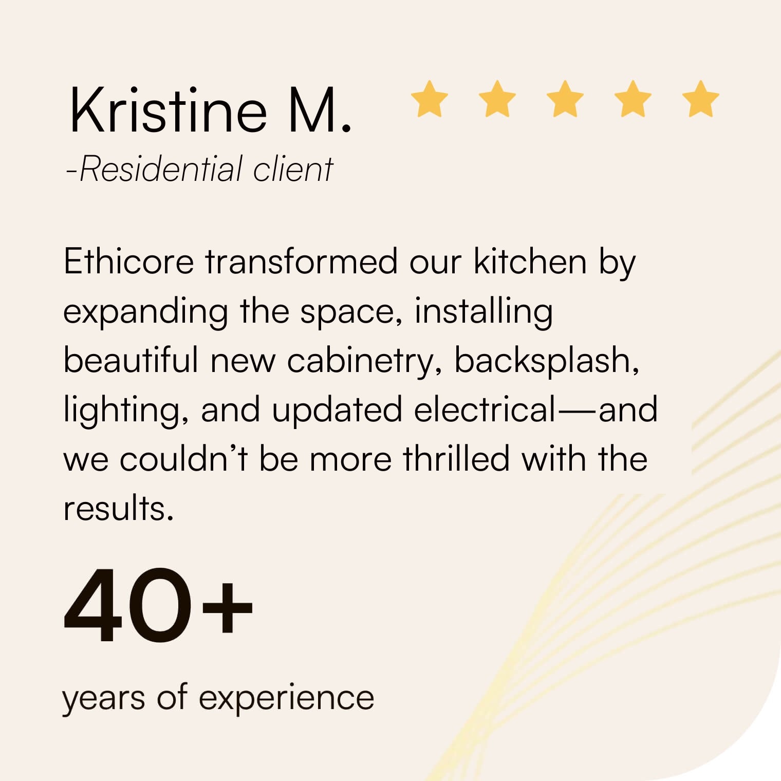 Five-star review from Kristine M.: “Ethicore transformed our kitchen by expanding the space, installing beautiful new cabinetry, backsplash, lighting, and updated electrical—and we couldn’t be more thrilled with the results.” 40+ years of experience